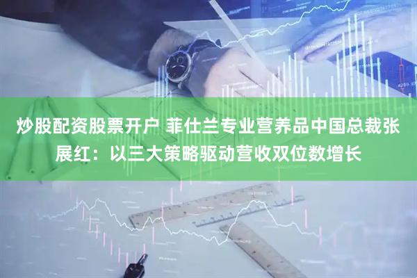 炒股配资股票开户 菲仕兰专业营养品中国总裁张展红：以三大策略驱动营收双位数增长
