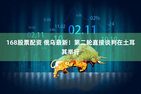 168股票配资 俄乌最新！第二轮直接谈判在土耳其举行