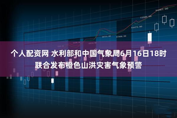 个人配资网 水利部和中国气象局6月16日18时联合发布橙色山洪灾害气象预警