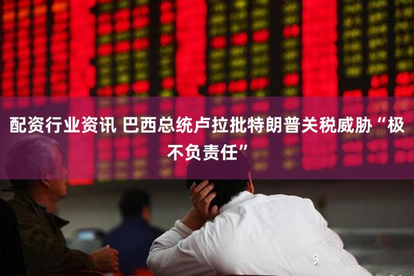 配资行业资讯 巴西总统卢拉批特朗普关税威胁“极不负责任”