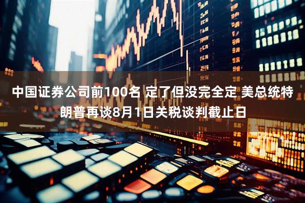中国证券公司前100名 定了但没完全定 美总统特朗普再谈8月1日关税谈判截止日