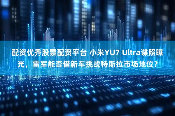 配资优秀股票配资平台 小米YU7 Ultra谍照曝光，雷军能否借新车挑战特斯拉市场地位？