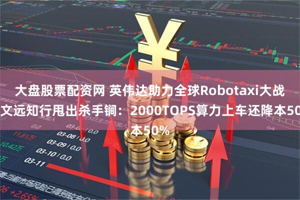 大盘股票配资网 英伟达助力全球Robotaxi大战！文远知行甩出杀手锏：2000TOPS算力上车还降本50%