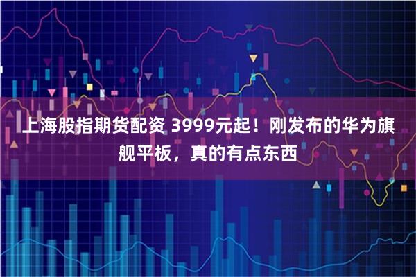 上海股指期货配资 3999元起！刚发布的华为旗舰平板，真的有点东西