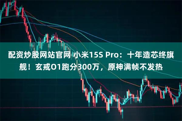 配资炒股网站官网 小米15S Pro：十年造芯终旗舰！玄戒O1跑分300万，原神满帧不发热