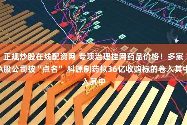 正规炒股在线配资网 专项治理挂网药品价格！多家A股公司被“点名” 科源制药拟36亿收购标的卷入其中