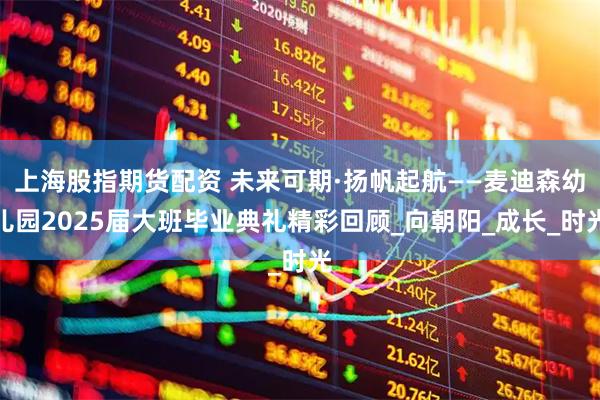 上海股指期货配资 未来可期·扬帆起航——麦迪森幼儿园2025届大班毕业典礼精彩回顾_向朝阳_成长_时光