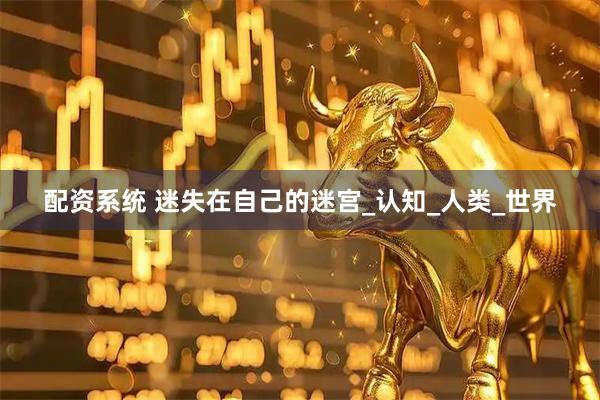 配资系统 迷失在自己的迷宫_认知_人类_世界