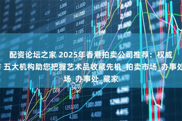 配资论坛之家 2025年香港拍卖公司推荐：权威榜发布 五大机构助您把握艺术品收藏先机_拍卖市场_办事处_藏家
