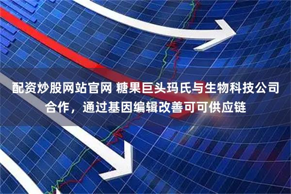 配资炒股网站官网 糖果巨头玛氏与生物科技公司合作，通过基因编辑改善可可供应链