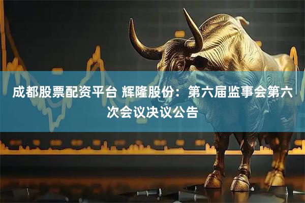 成都股票配资平台 辉隆股份：第六届监事会第六次会议决议公告