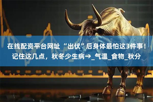 在线配资平台网址 “出伏”后身体最怕这3件事！记住这几点，秋冬少生病→_气温_食物_秋分