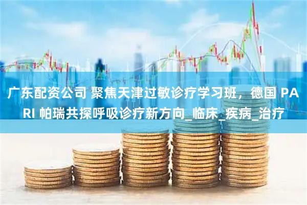 广东配资公司 聚焦天津过敏诊疗学习班，德国 PARI 帕瑞共探呼吸诊疗新方向_临床_疾病_治疗
