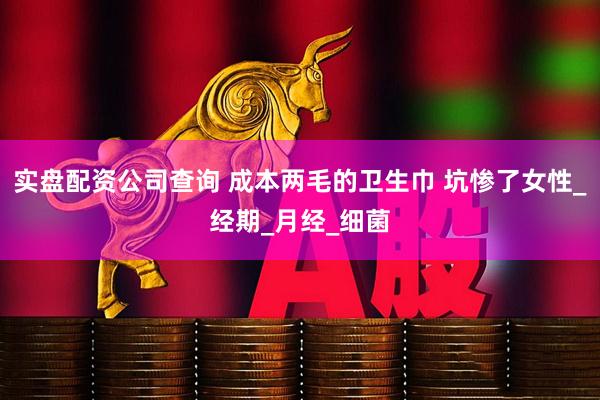 实盘配资公司查询 成本两毛的卫生巾 坑惨了女性_经期_月经_细菌