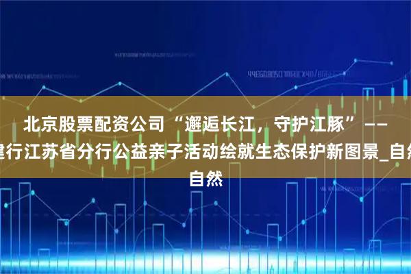 北京股票配资公司 “邂逅长江，守护江豚” ——建行江苏省分行公益亲子活动绘就生态保护新图景_自然