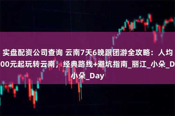 实盘配资公司查询 云南7天6晚跟团游全攻略：人均1600元起玩转云南，经典路线+避坑指南_丽江_小朵_Day