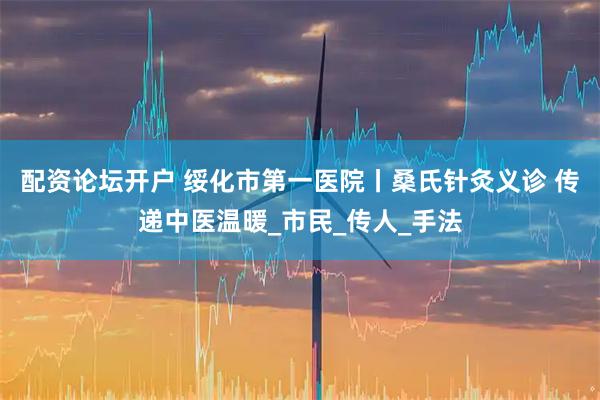 配资论坛开户 绥化市第一医院丨桑氏针灸义诊 传递中医温暖_市民_传人_手法