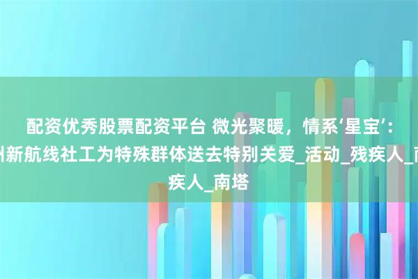 配资优秀股票配资平台 微光聚暖，情系‘星宝’：鄂州新航线社工为特殊群体送去特别关爱_活动_残疾人_南塔