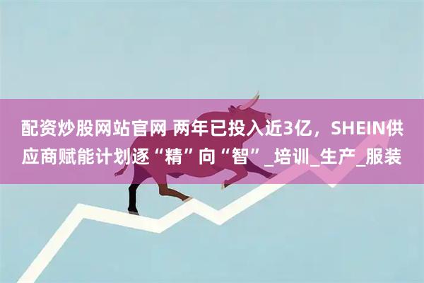 配资炒股网站官网 两年已投入近3亿,SHEIN供应商赋能计划逐“精”向“智”_培训_生产_服装