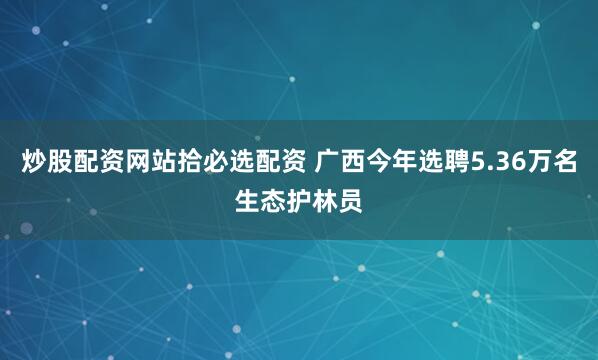炒股配资网站拾必选配资 广西今年选聘5.36万名生态护林员