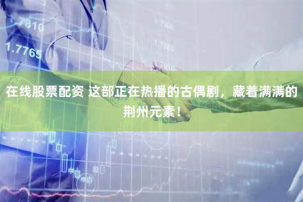 在线股票配资 这部正在热播的古偶剧，藏着满满的荆州元素！